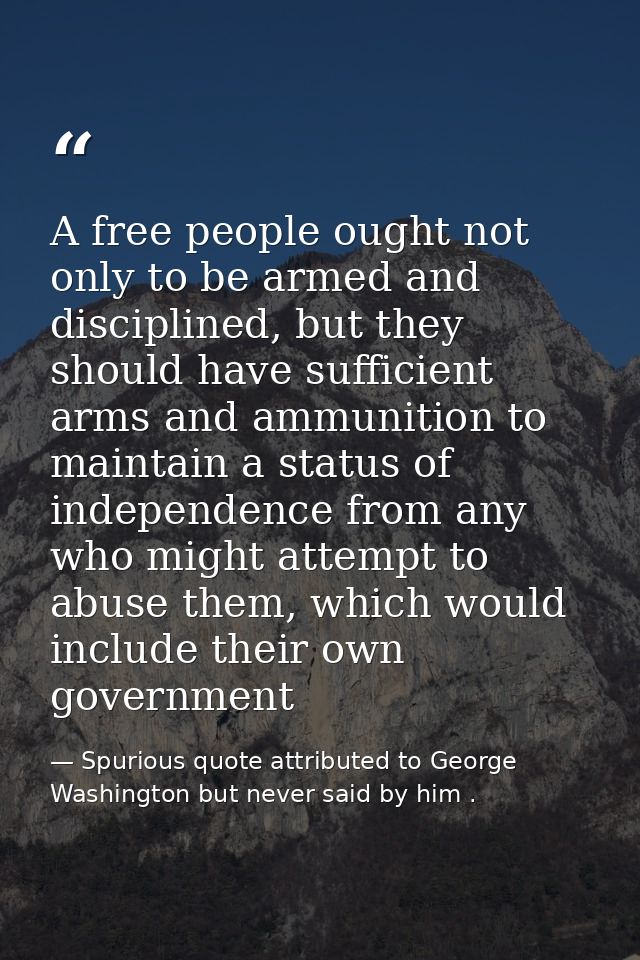 A free people ought not only to be armed and disciplined, but they should have sufficient arms and ammunition to maintai — Spurious quote attributed to George Washington but never said by him .