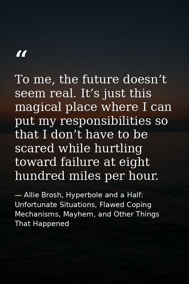 Тo me, the future doesn’t seem real. It’s just this magical place where I can put my responsibilities so that I don’t ha — Allie Brosh, Hyperbole and a Half: Unfortunate Situations, Flawed Coping Mechanisms, Mayhem, and Other Things That Happened