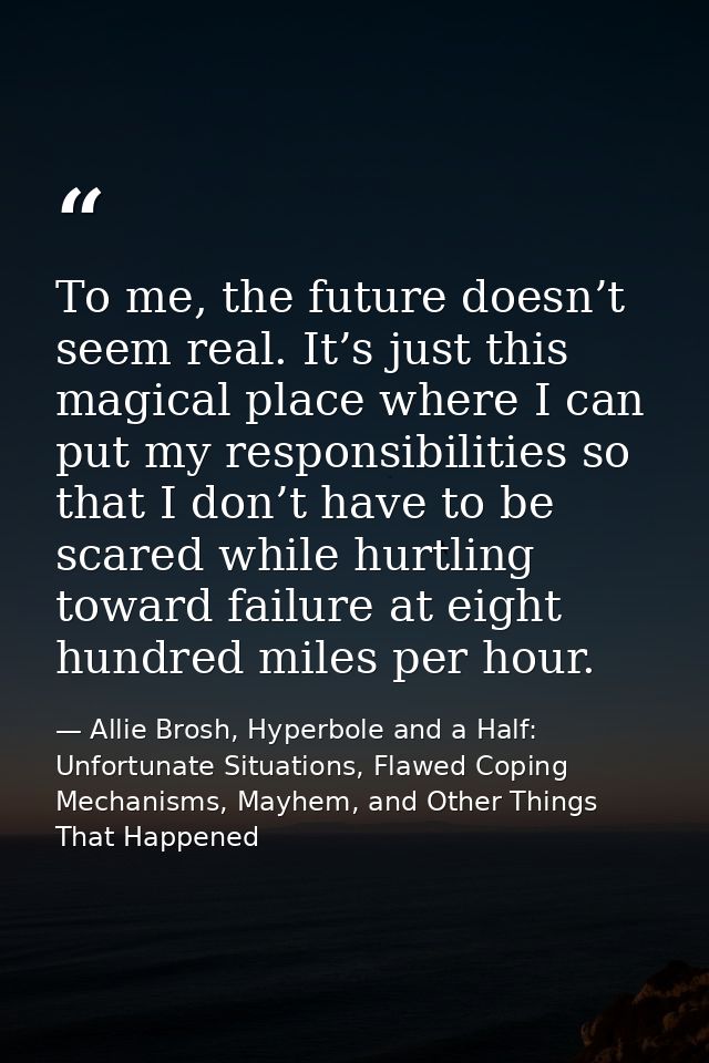 Тo me, the future doesn’t seem real. It’s just this magical place where I can put my responsibilities so that I don’t ha — Allie Brosh, Hyperbole and a Half: Unfortunate Situations, Flawed Coping Mechanisms, Mayhem, and Other Things That Happened