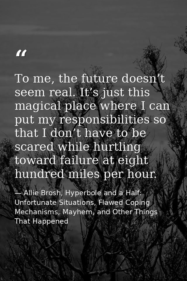 Тo me, the future doesn’t seem real. It’s just this magical place where I can put my responsibilities so that I don’t ha — Allie Brosh, Hyperbole and a Half: Unfortunate Situations, Flawed Coping Mechanisms, Mayhem, and Other Things That Happened