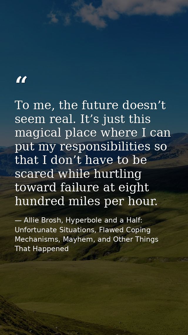 Тo me, the future doesn’t seem real. It’s just this magical place where I can put my responsibilities so that I don’t ha — Allie Brosh, Hyperbole and a Half: Unfortunate Situations, Flawed Coping Mechanisms, Mayhem, and Other Things That Happened