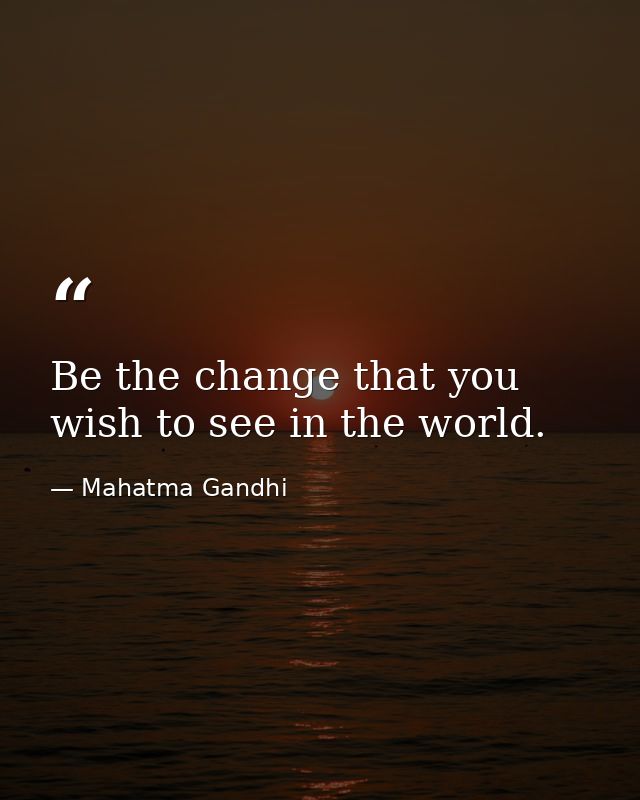 Be the change that you wish to see in the world. — Mahatma Gandhi