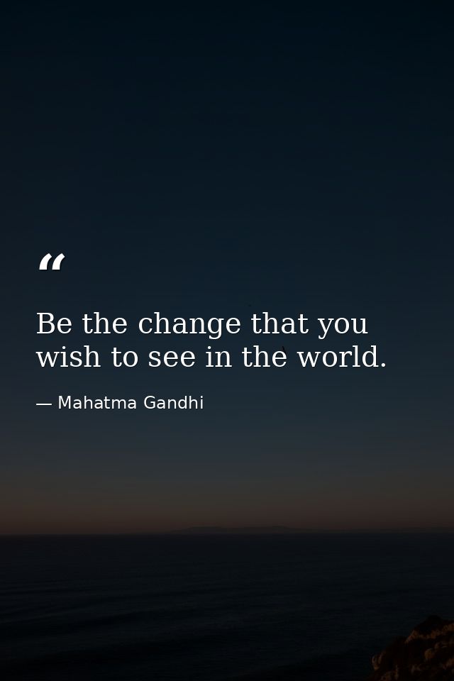 Be the change that you wish to see in the world. — Mahatma Gandhi