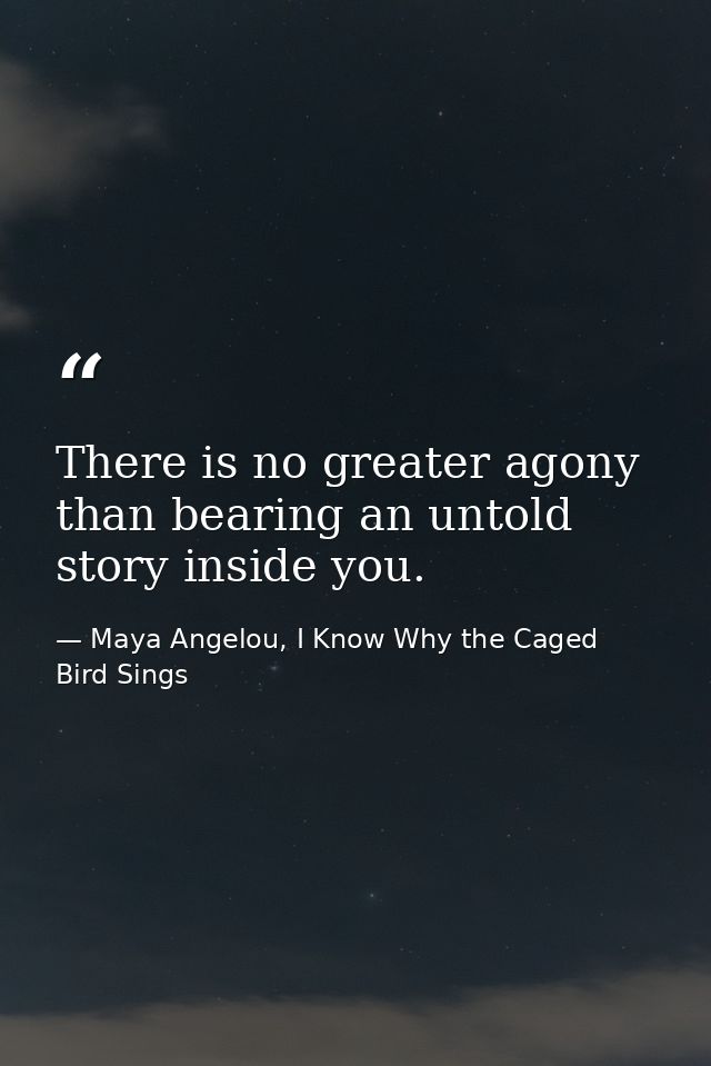 There is no greater agony than bearing an untold story inside you. — Maya Angelou, I Know Why the Caged Bird Sings