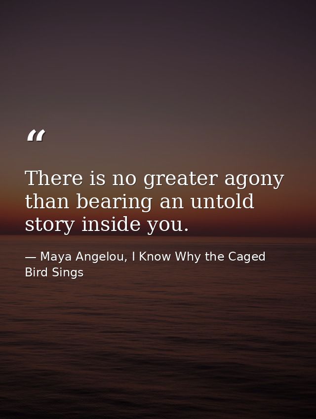 There is no greater agony than bearing an untold story inside you. — Maya Angelou, I Know Why the Caged Bird Sings