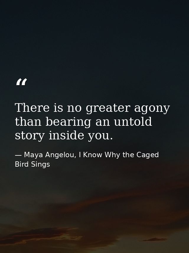 There is no greater agony than bearing an untold story inside you. — Maya Angelou, I Know Why the Caged Bird Sings