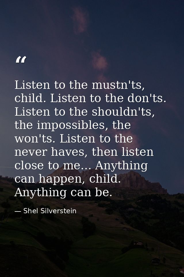 Listen to the mustn'ts, child. Listen to the don'ts. Listen to the shouldn'ts, the impossibles, the won'ts. Listen to th — Shel Silverstein
