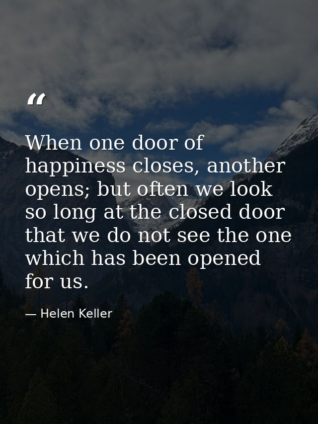 When one door of happiness closes, another opens; but often we look so long at the closed door that we do not see the on — Helen Keller