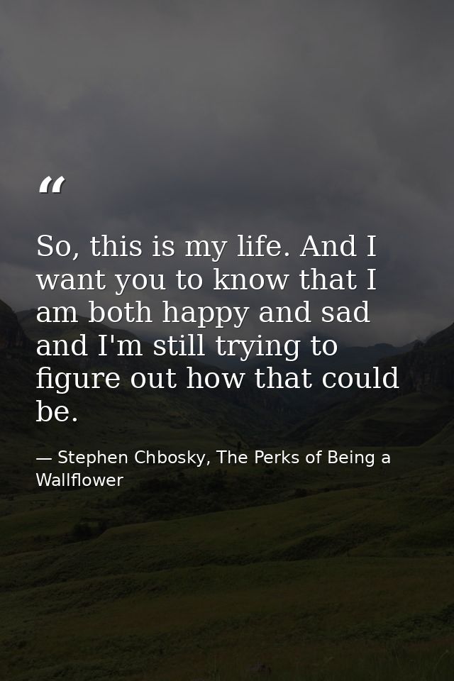 So, this is my life. And I want you to know that I am both happy and sad and I'm still trying to figure out how that cou — Stephen Chbosky, The Perks of Being a Wallflower