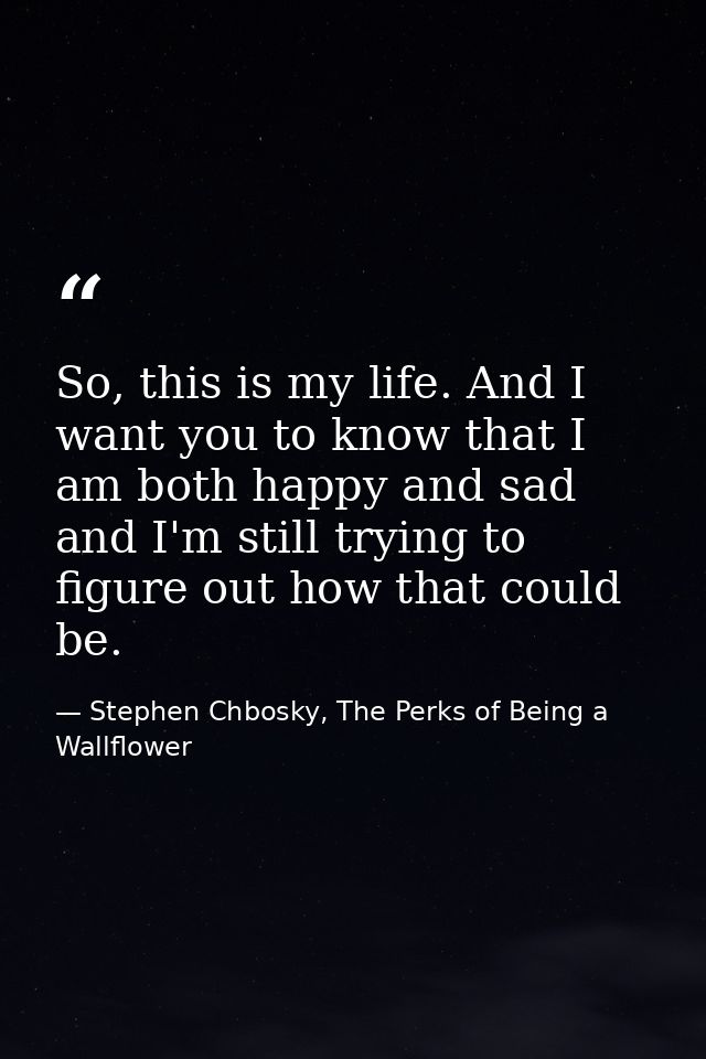 So, this is my life. And I want you to know that I am both happy and sad and I'm still trying to figure out how that cou — Stephen Chbosky, The Perks of Being a Wallflower
