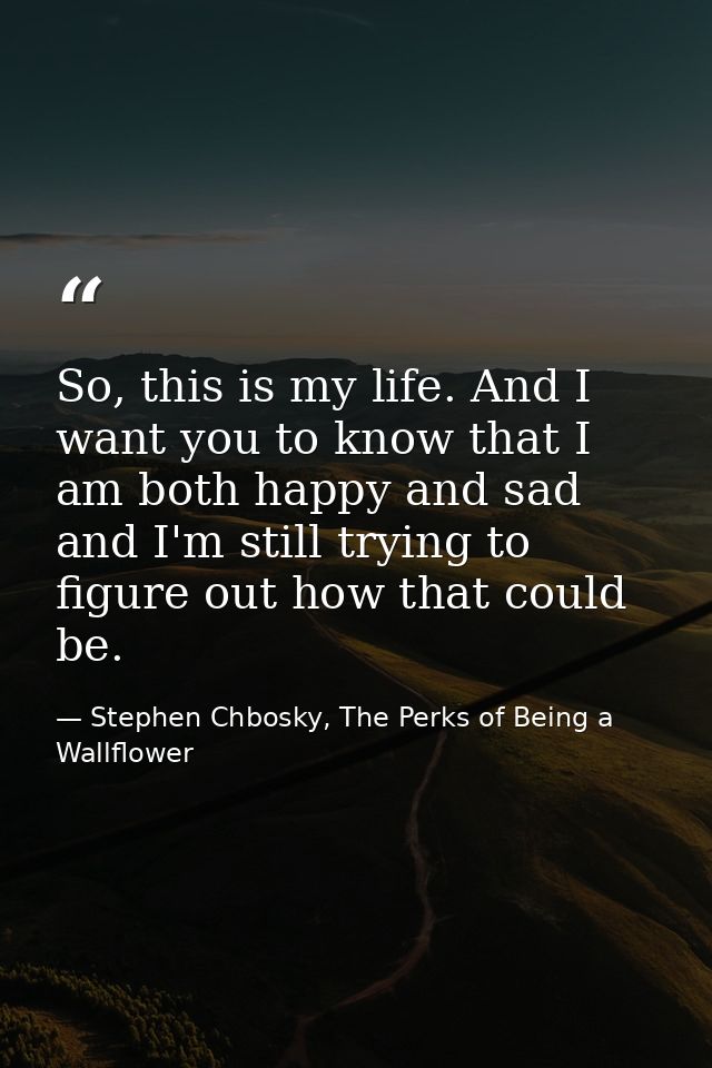 So, this is my life. And I want you to know that I am both happy and sad and I'm still trying to figure out how that cou — Stephen Chbosky, The Perks of Being a Wallflower