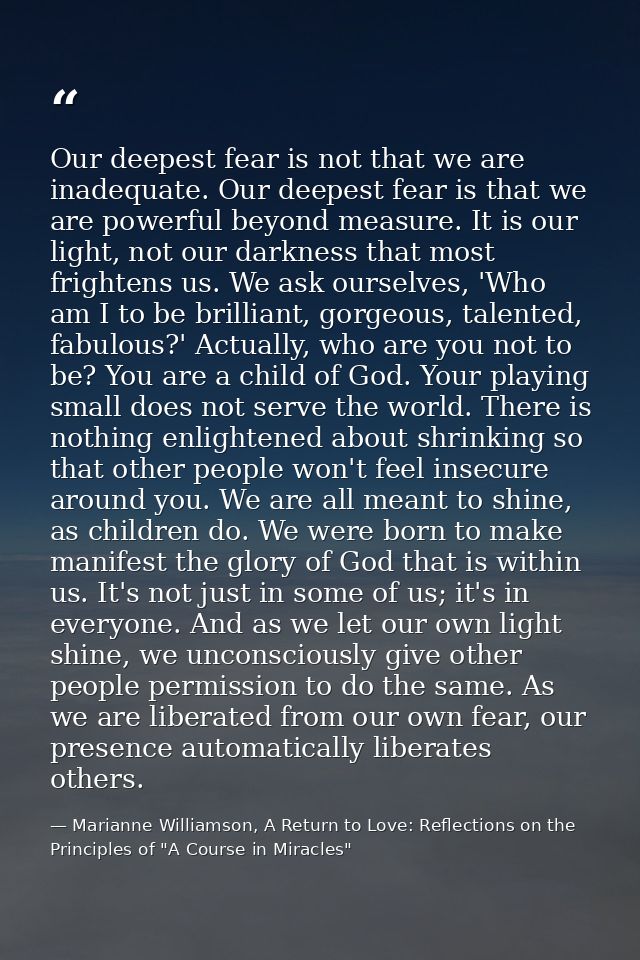 Our deepest fear is not that we are inadequate. Our deepest fear is that we are powerful beyond measure. It is our light — Marianne Williamson, A Return to Love: Reflections on the Principles of "A Course in Miracles"