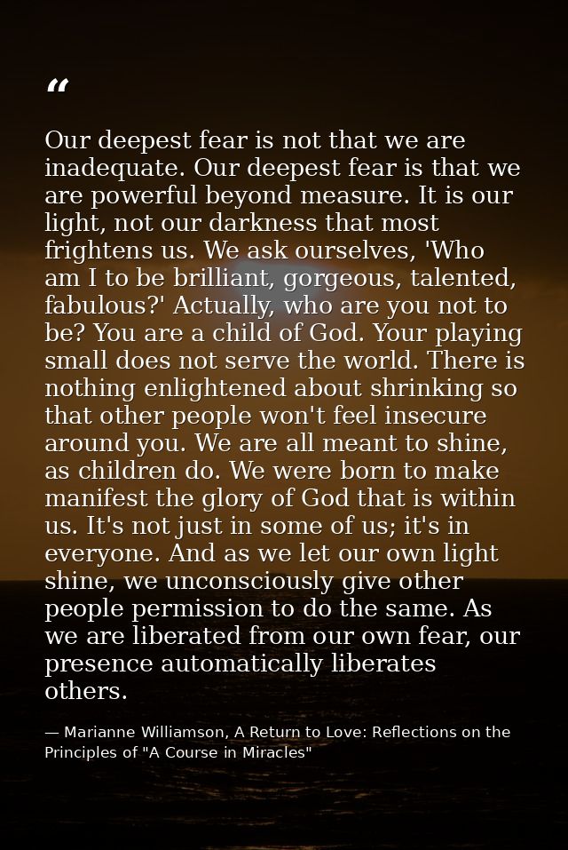 Our deepest fear is not that we are inadequate. Our deepest fear is that we are powerful beyond measure. It is our light — Marianne Williamson, A Return to Love: Reflections on the Principles of "A Course in Miracles"
