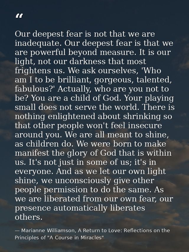 Our deepest fear is not that we are inadequate. Our deepest fear is that we are powerful beyond measure. It is our light — Marianne Williamson, A Return to Love: Reflections on the Principles of "A Course in Miracles"