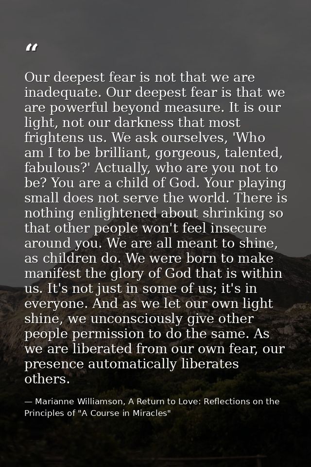 Our deepest fear is not that we are inadequate. Our deepest fear is that we are powerful beyond measure. It is our light — Marianne Williamson, A Return to Love: Reflections on the Principles of "A Course in Miracles"