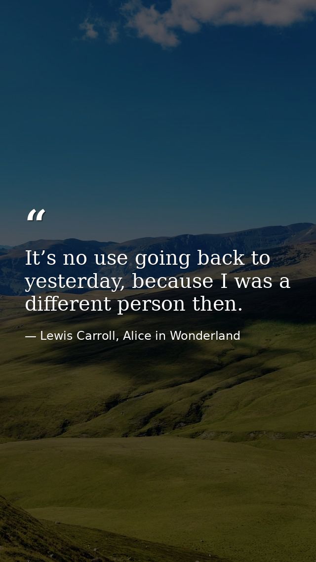 It’s no use going back to yesterday, because I was a different person then. — Lewis Carroll, Alice in Wonderland