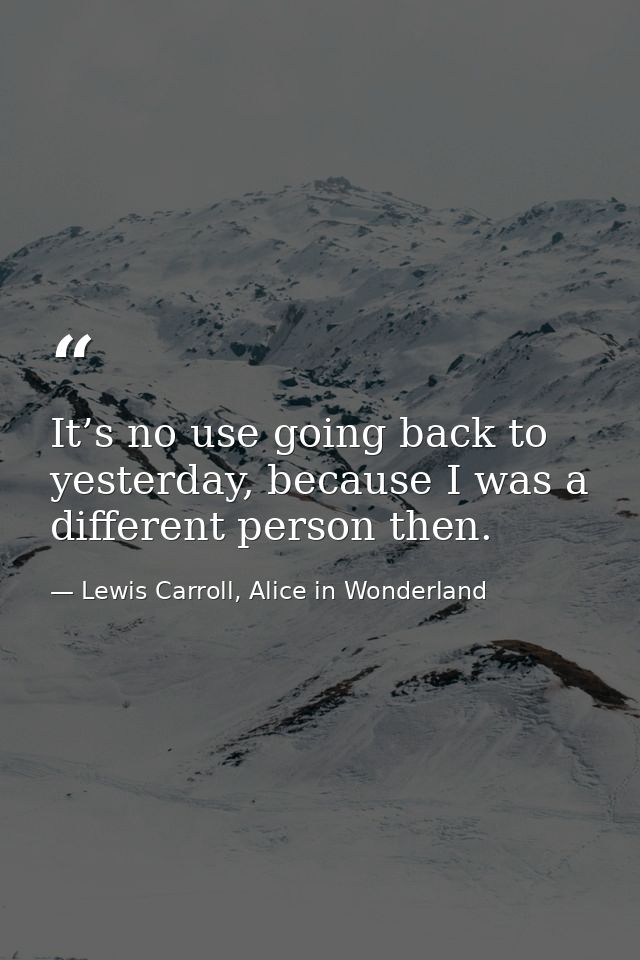It’s no use going back to yesterday, because I was a different person then. — Lewis Carroll, Alice in Wonderland