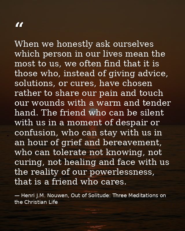 When we honestly ask ourselves which person in our lives mean the most to us, we often find that it is those who, instea — Henri J.M. Nouwen, Out of Solitude: Three Meditations on the Christian Life