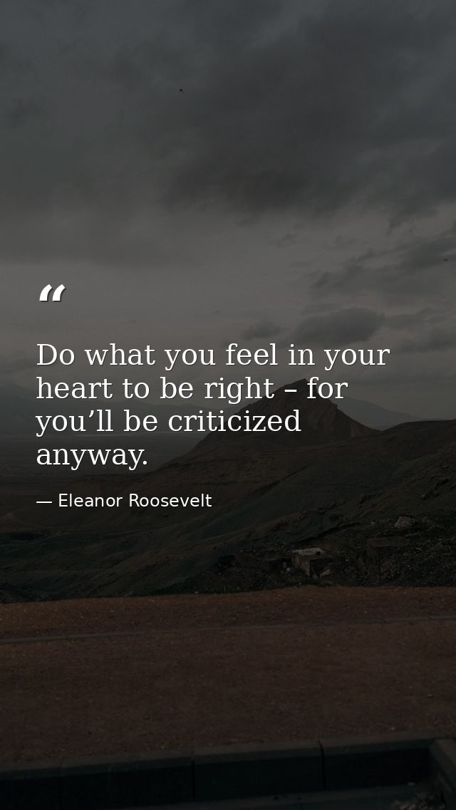 Do what you feel in your heart to be right – for you’ll be criticized anyway. — Eleanor Roosevelt