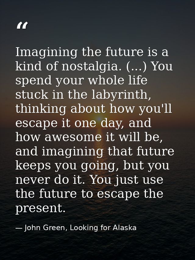Imagining the future is a kind of nostalgia. (...) You spend your whole life stuck in the labyrinth, thinking about how  — John Green, Looking for Alaska