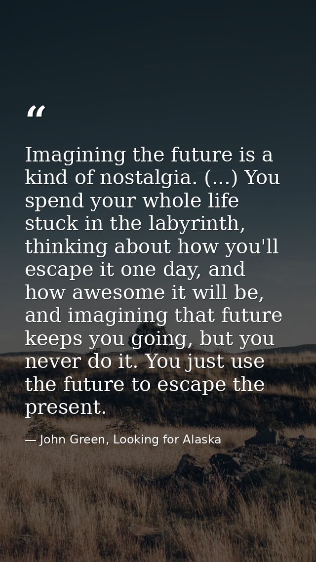 Imagining the future is a kind of nostalgia. (...) You spend your whole life stuck in the labyrinth, thinking about how  — John Green, Looking for Alaska