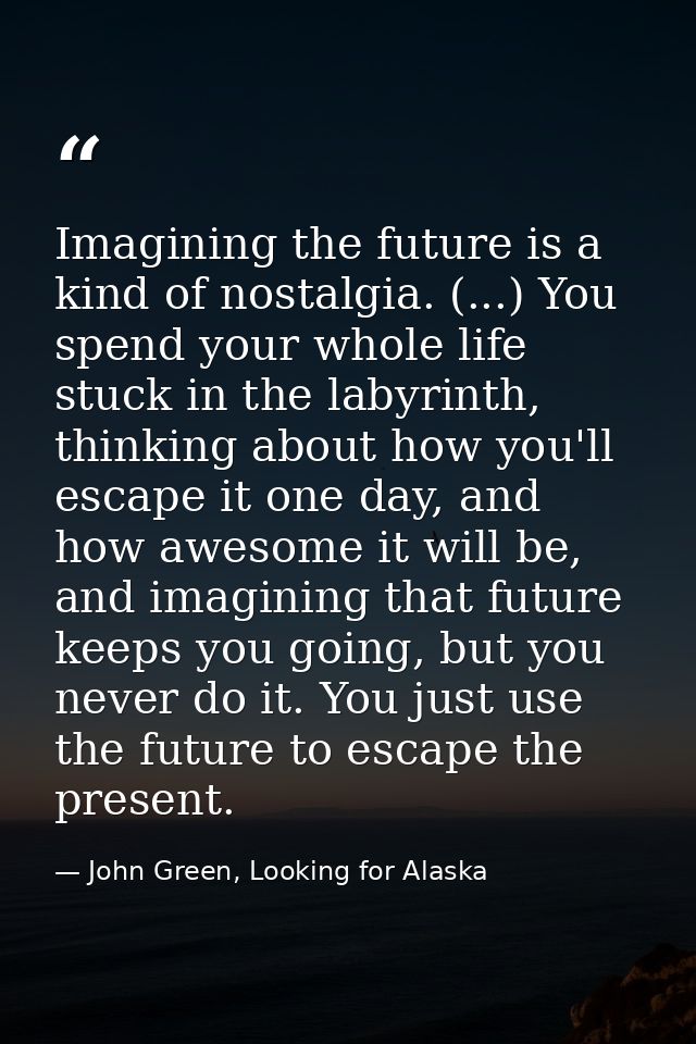 Imagining the future is a kind of nostalgia. (...) You spend your whole life stuck in the labyrinth, thinking about how  — John Green, Looking for Alaska