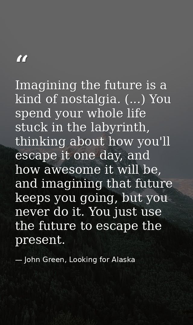 Imagining the future is a kind of nostalgia. (...) You spend your whole life stuck in the labyrinth, thinking about how  — John Green, Looking for Alaska
