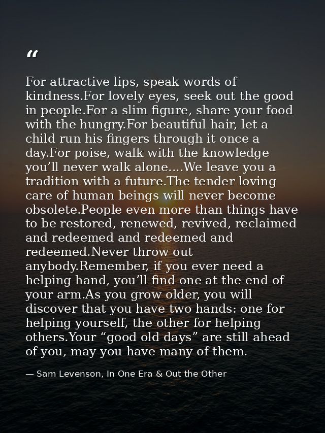 For attractive lips, speak words of kindness.For lovely eyes, seek out the good in people.For a slim figure, share your  — Sam Levenson, In One Era & Out the Other