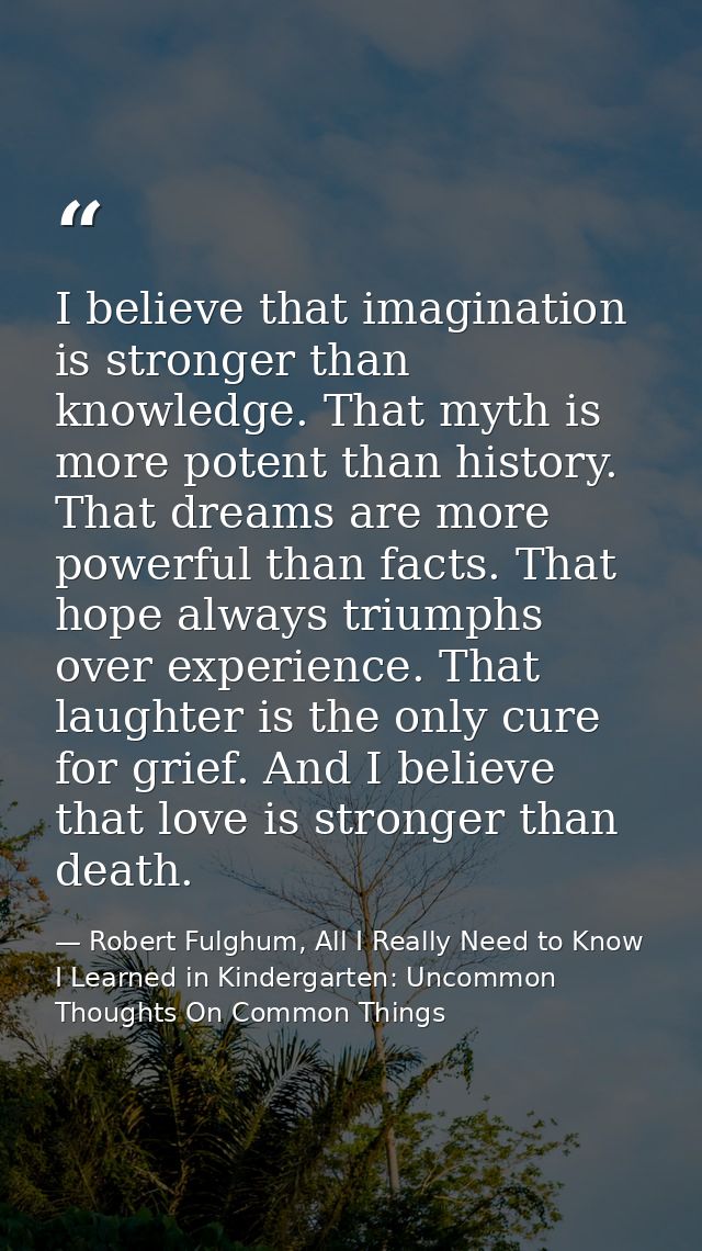 I believe that imagination is stronger than knowledge. That myth is more potent than history. That dreams are more power — Robert Fulghum, All I Really Need to Know I Learned in Kindergarten: Uncommon Thoughts On Common Things