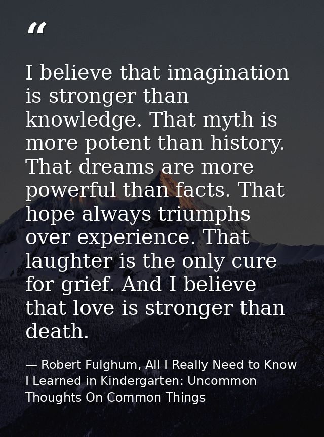 I believe that imagination is stronger than knowledge. That myth is more potent than history. That dreams are more power — Robert Fulghum, All I Really Need to Know I Learned in Kindergarten: Uncommon Thoughts On Common Things