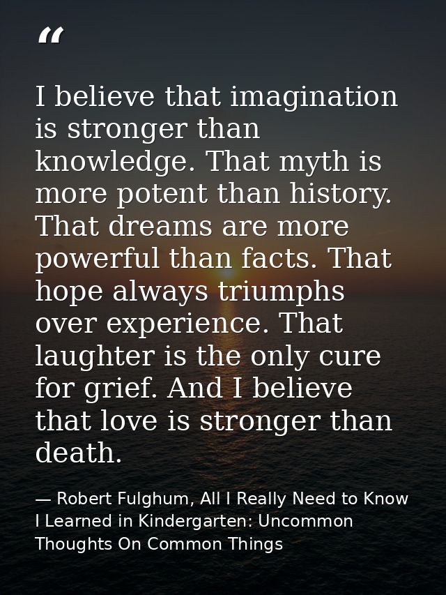 I believe that imagination is stronger than knowledge. That myth is more potent than history. That dreams are more power — Robert Fulghum, All I Really Need to Know I Learned in Kindergarten: Uncommon Thoughts On Common Things