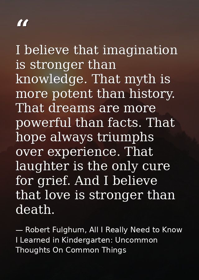 I believe that imagination is stronger than knowledge. That myth is more potent than history. That dreams are more power — Robert Fulghum, All I Really Need to Know I Learned in Kindergarten: Uncommon Thoughts On Common Things