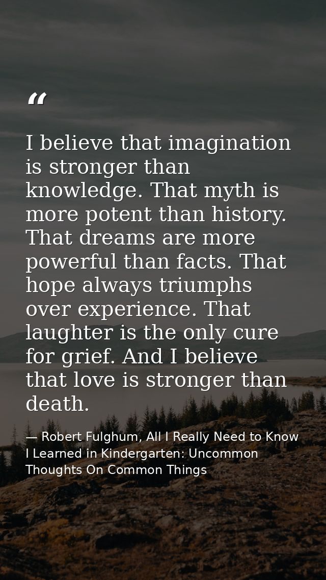 I believe that imagination is stronger than knowledge. That myth is more potent than history. That dreams are more power — Robert Fulghum, All I Really Need to Know I Learned in Kindergarten: Uncommon Thoughts On Common Things