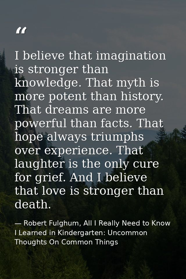 I believe that imagination is stronger than knowledge. That myth is more potent than history. That dreams are more power — Robert Fulghum, All I Really Need to Know I Learned in Kindergarten: Uncommon Thoughts On Common Things