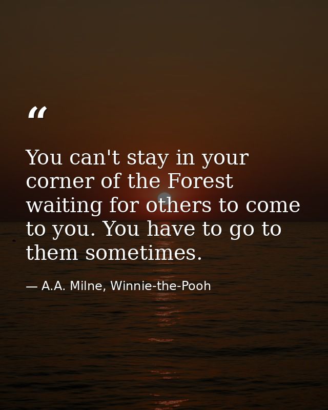 You can't stay in your corner of the Forest waiting for others to come to you. You have to go to them sometimes. — A.A. Milne, Winnie-the-Pooh