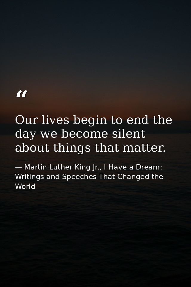 Our lives begin to end the day we become silent about things that matter. — Martin Luther King Jr., I Have a Dream: Writings and Speeches That Changed the World