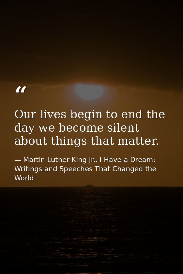 Our lives begin to end the day we become silent about things that matter. — Martin Luther King Jr., I Have a Dream: Writings and Speeches That Changed the World