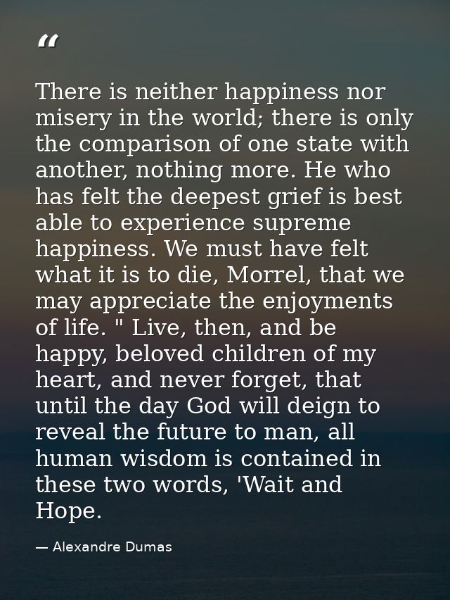 There is neither happiness nor misery in the world; there is only the comparison of one state with another, nothing more — Alexandre Dumas