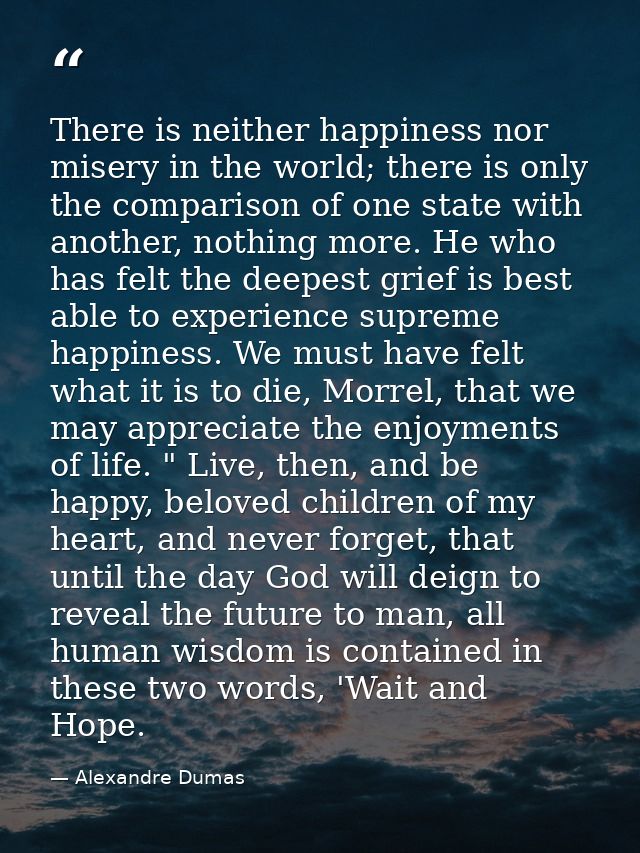 There is neither happiness nor misery in the world; there is only the comparison of one state with another, nothing more — Alexandre Dumas
