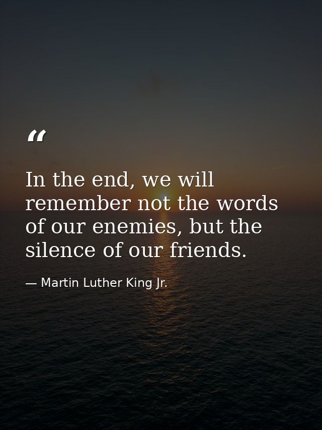 In the end, we will remember not the words of our enemies, but the silence of our friends. — Martin Luther King Jr.
