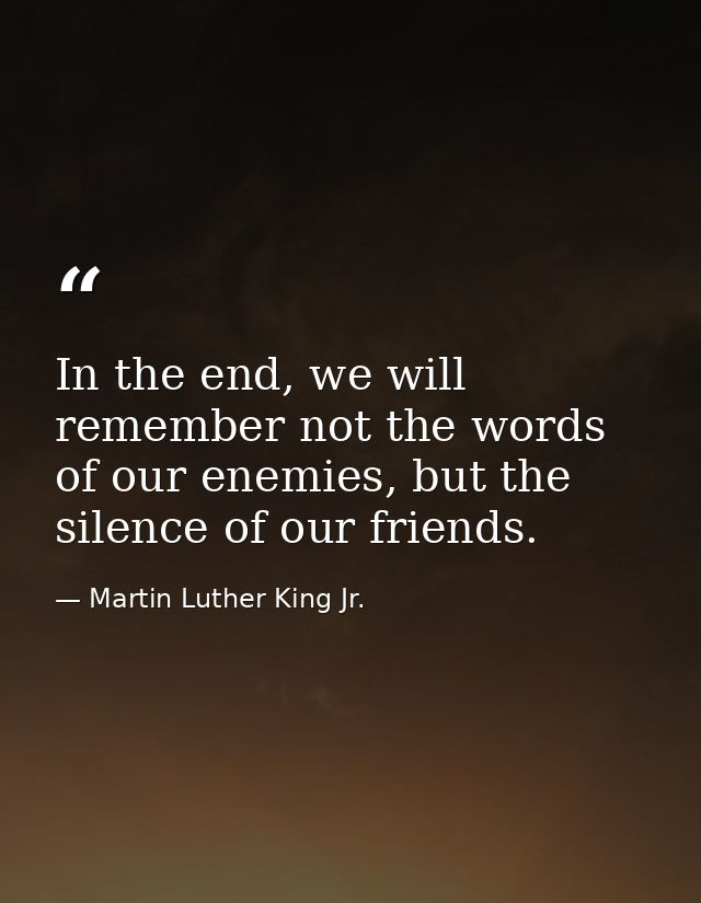 In the end, we will remember not the words of our enemies, but the silence of our friends. — Martin Luther King Jr.