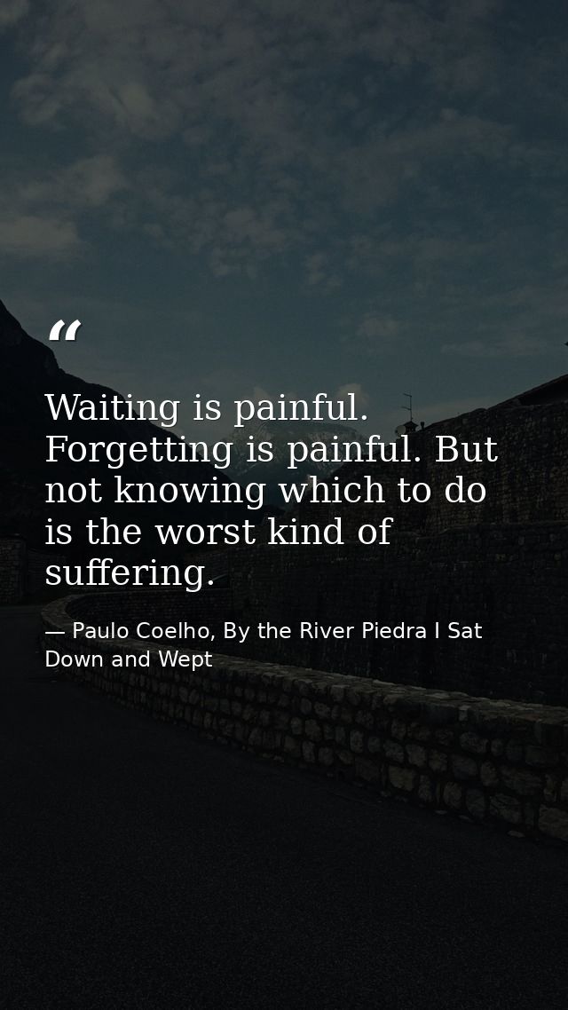 Waiting is painful. Forgetting is painful. But not knowing which to do is the worst kind of suffering. — Paulo Coelho, By the River Piedra I Sat Down and Wept