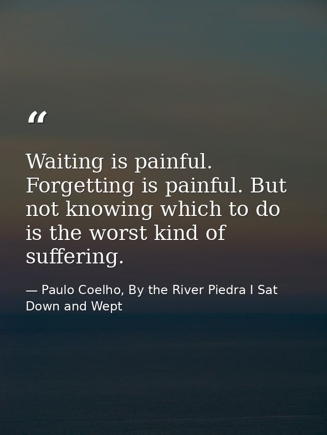 Waiting is painful. Forgetting is painful. But not knowing which to do is the worst kind of suffering. — Paulo Coelho, By the River Piedra I Sat Down and Wept