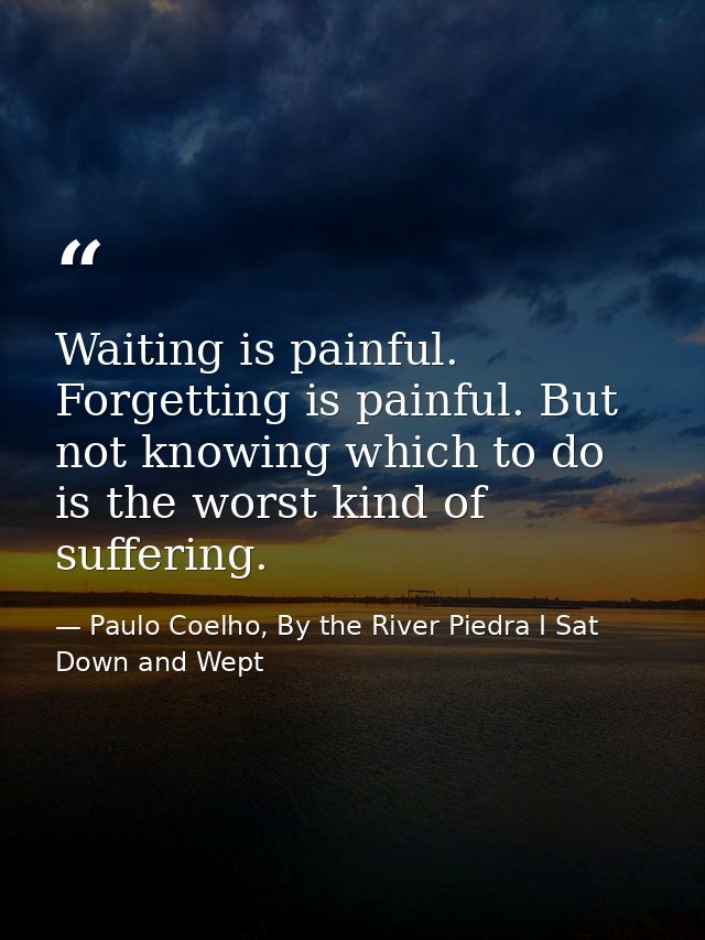 Waiting is painful. Forgetting is painful. But not knowing which to do is the worst kind of suffering. — Paulo Coelho, By the River Piedra I Sat Down and Wept