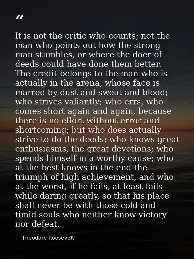 It is not the critic who counts; not the man who points out how the strong man stumbles, or where the doer of deeds coul — Theodore Roosevelt