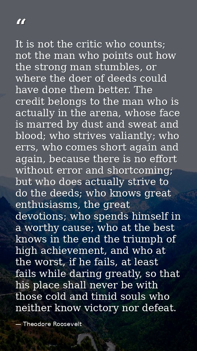 It is not the critic who counts; not the man who points out how the strong man stumbles, or where the doer of deeds coul — Theodore Roosevelt