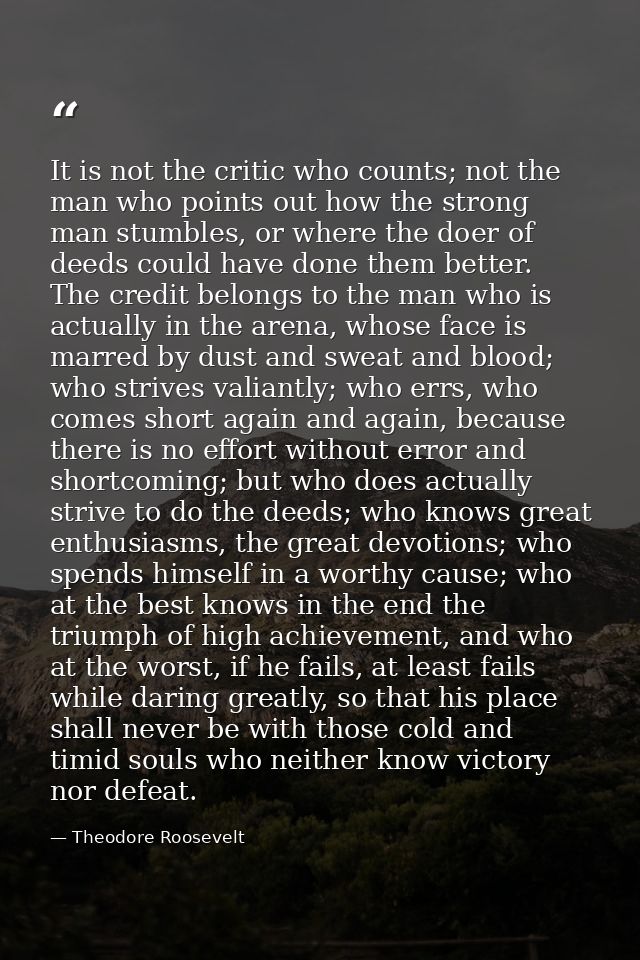 It is not the critic who counts; not the man who points out how the strong man stumbles, or where the doer of deeds coul — Theodore Roosevelt