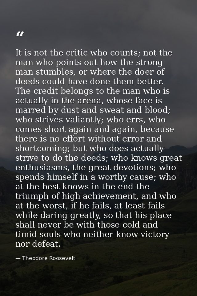 It is not the critic who counts; not the man who points out how the strong man stumbles, or where the doer of deeds coul — Theodore Roosevelt