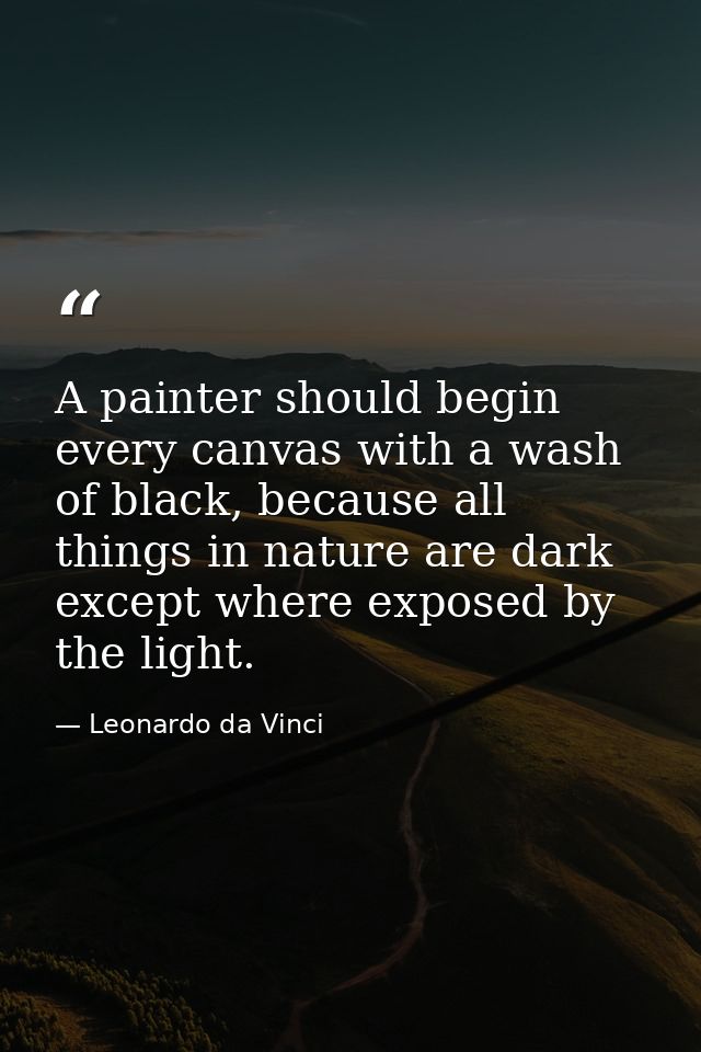 A painter should begin every canvas with a wash of black, because all things in nature are dark except where exposed by  — Leonardo da Vinci