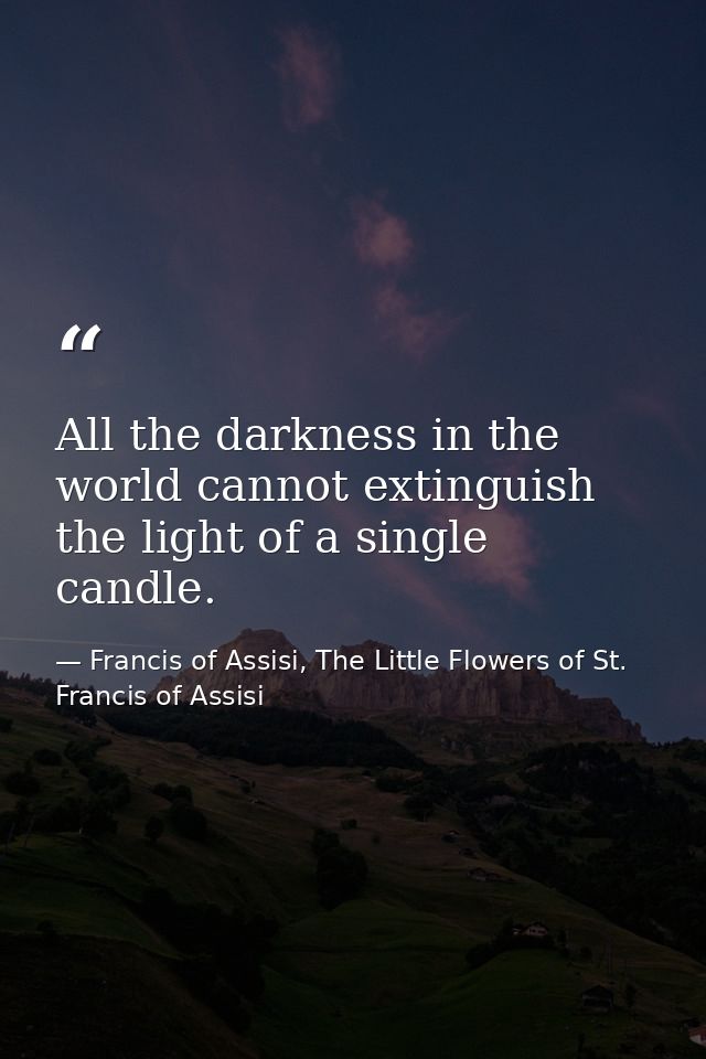 All the darkness in the world cannot extinguish the light of a single candle. — Francis of Assisi, The Little Flowers of St. Francis of Assisi
